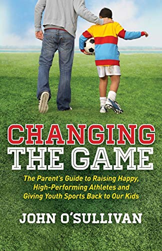 Changing the Game: The Parent's Guide to Raising Happy, High Performing Athletes, and Giving Youth Sports Back to our Kids by [O'Sullivan, John]